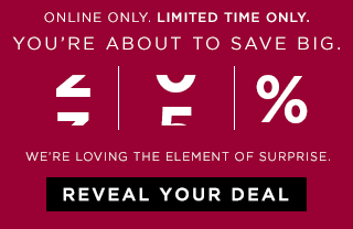 ONLINE ONLY. LIMITED TIME ONLY. | YOU'RE ABOUT TO SAVE BIG. | WE'RE LOVING THE ELEMENT OF SURPRISE. | REVEAL YOUR DEAL
